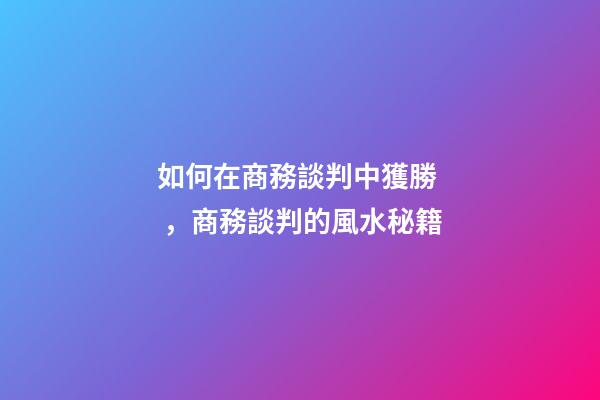 如何在商務談判中獲勝，商務談判的風水秘籍